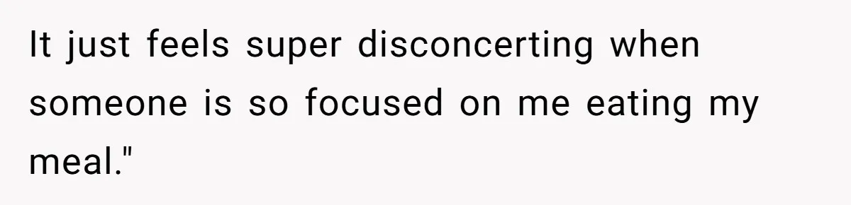 It just feels super disconcerting when someone is so focused on me eating my meal."