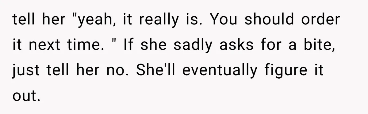 tell her "yeah, it really is. You should order it next time. " If she sadly asks for a bite, just tell her no. She'll eventually figure it out.