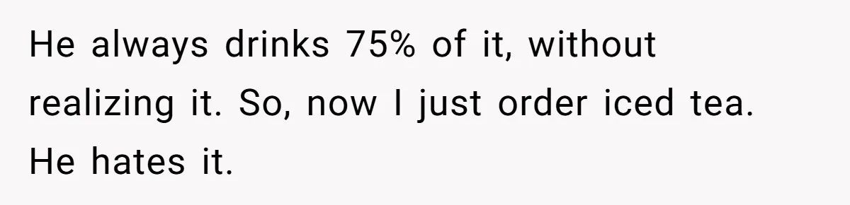 He always drinks 75% of it, without realizing it. So, now I just order iced tea. He hates it.
