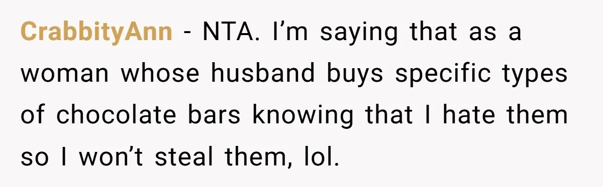 CrabbityAnn − NTA. I’m saying that as a woman whose husband buys specific types of chocolate bars knowing that I hate them so I won’t steal them, lol.
