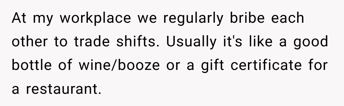 At my workplace we regularly bribe each other to trade shifts. Usually it's like a good bottle of wine/booze or a gift certificate for a restaurant.