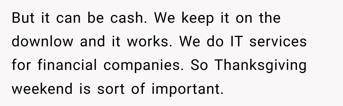 But it can be cash. We keep it on the downlow and it works. We do IT services for financial companies. So Thanksgiving weekend is sort of important.