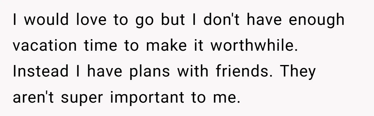 I would love to go but I don't have enough vacation time to make it worthwhile. Instead I have plans with friends. They aren't super important to me.