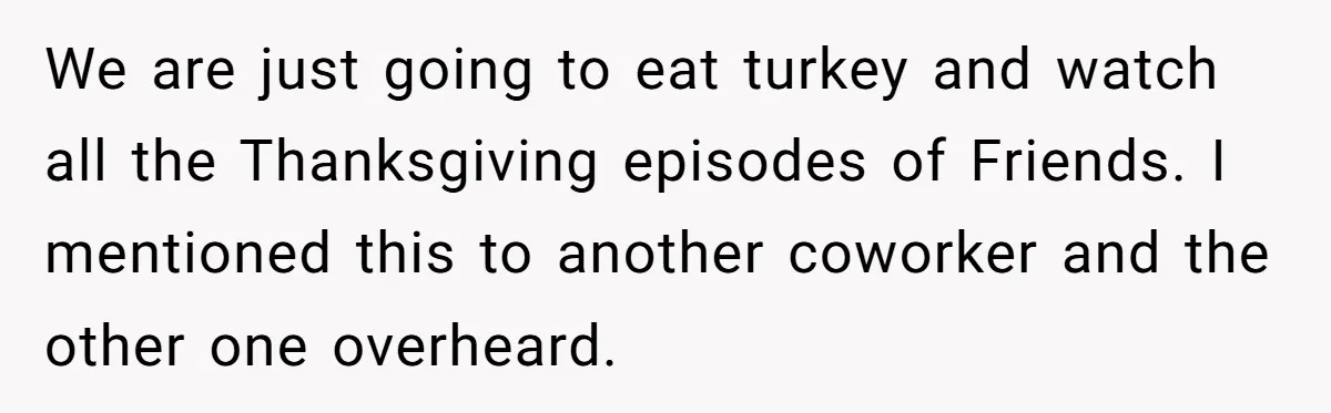 We are just going to eat turkey and watch all the Thanksgiving episodes of Friends. I mentioned this to another coworker and the other one overheard.