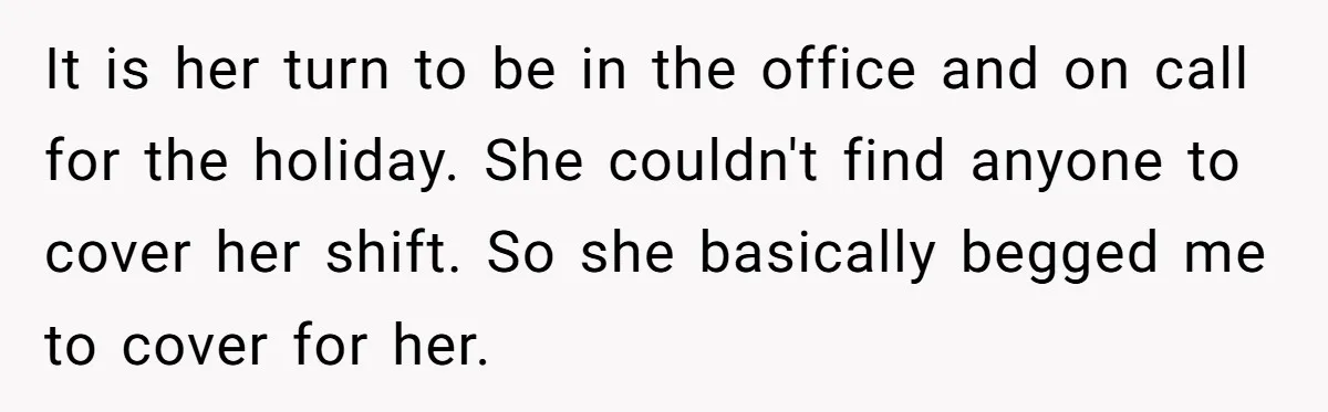 It is her turn to be in the office and on call for the holiday. She couldn't find anyone to cover her shift. So she basically begged me to cover...