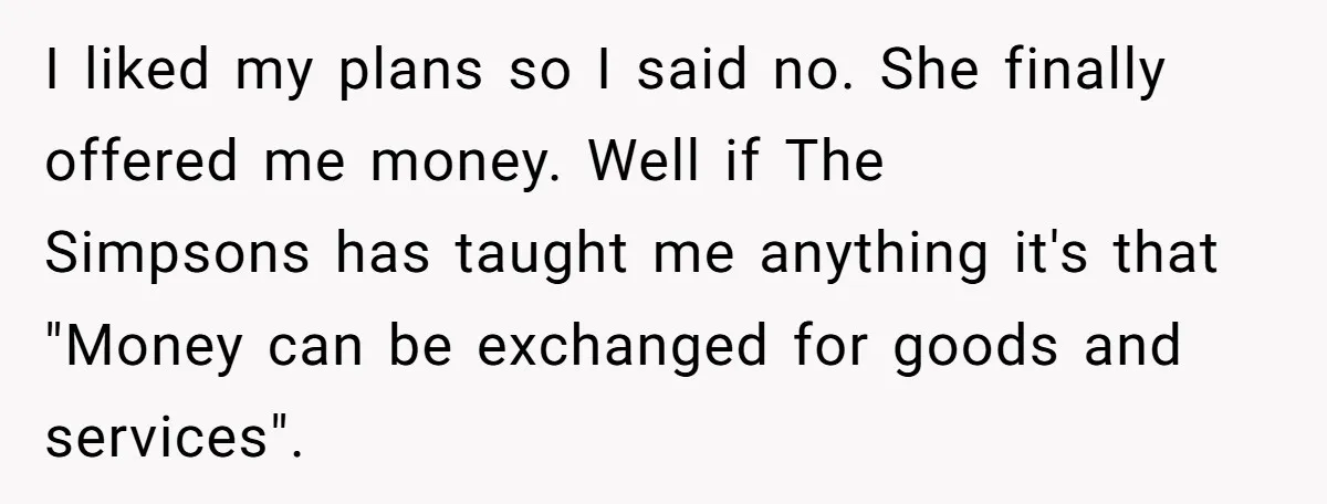 I liked my plans so I said no. She finally offered me money. Well if The Simpsons has taught me anything it's that "Money can be exchanged for goods and...