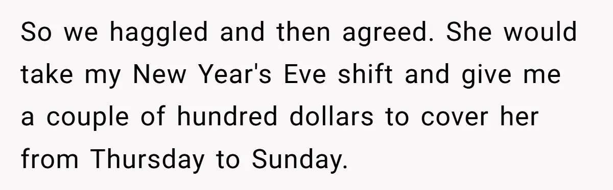 So we haggled and then agreed. She would take my New Year's Eve shift and give me a couple of hundred dollars to cover her from Thursday to Sunday.