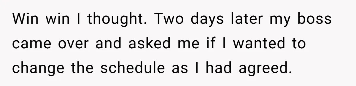Win win I thought. Two days later my boss came over and asked me if I wanted to change the schedule as I had agreed.