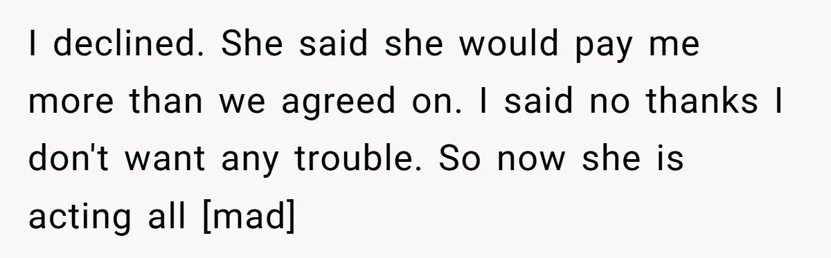 I declined. She said she would pay me more than we agreed on. I said no thanks I don't want any trouble. So now she is acting all [mad]