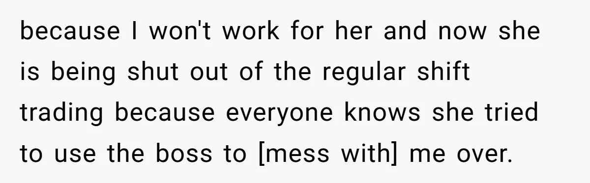 because I won't work for her and now she is being shut out of the regular shift trading because everyone knows she tried to use the boss to [mess with]...