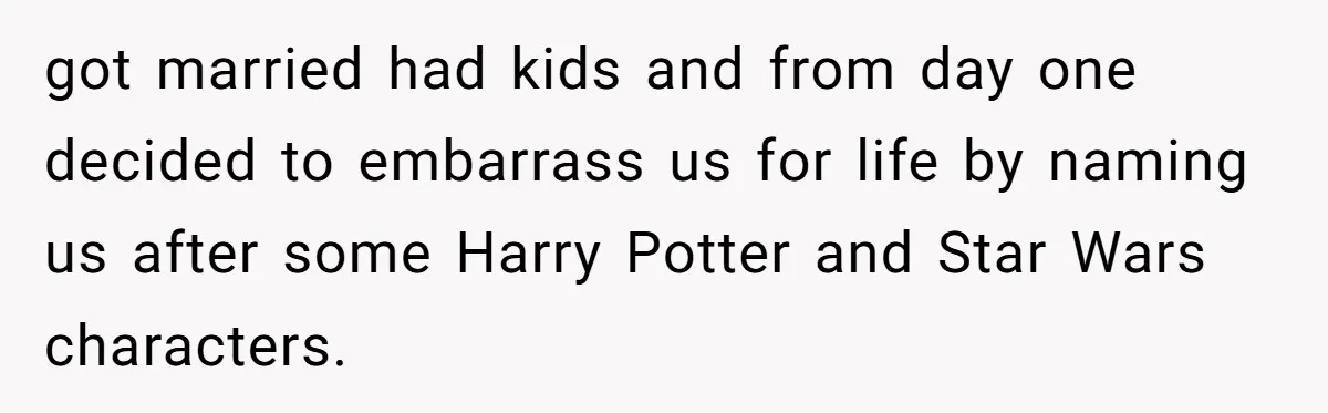 got married had kids and from day one decided to embarrass us for life by naming us after some Harry Potter and Star Wars characters.