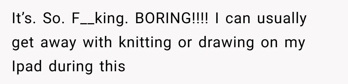 It’s. So. F__king. BORING!!!! I can usually get away with knitting or drawing on my Ipad during this