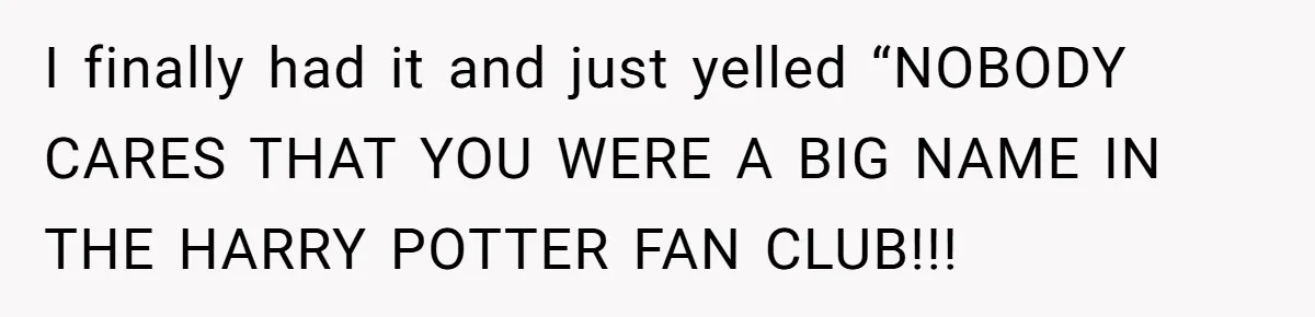 I finally had it and just yelled “NOBODY CARES THAT YOU WERE A BIG NAME IN THE HARRY POTTER FAN CLUB!!!