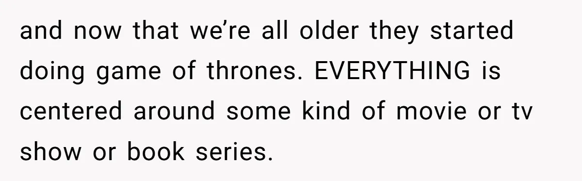 and now that we’re all older they started doing game of thrones. EVERYTHING is centered around some kind of movie or tv show or book series.