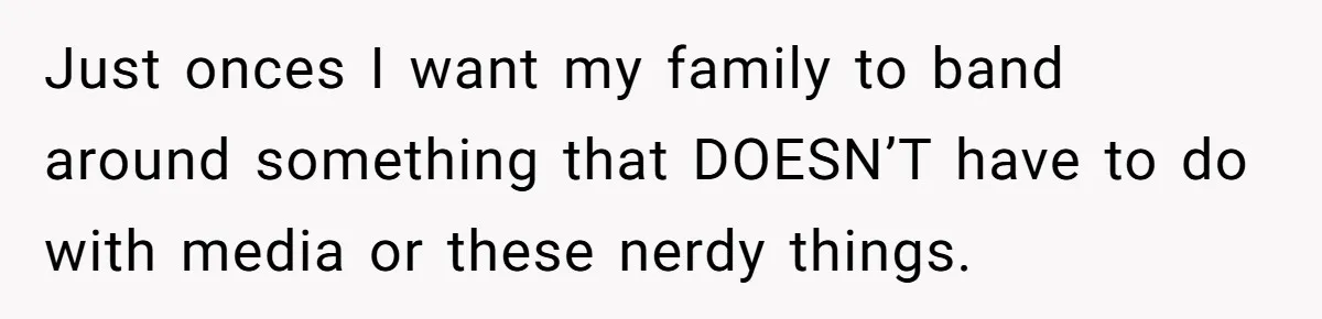 Just onces I want my family to band around something that DOESN’T have to do with media or these nerdy things.