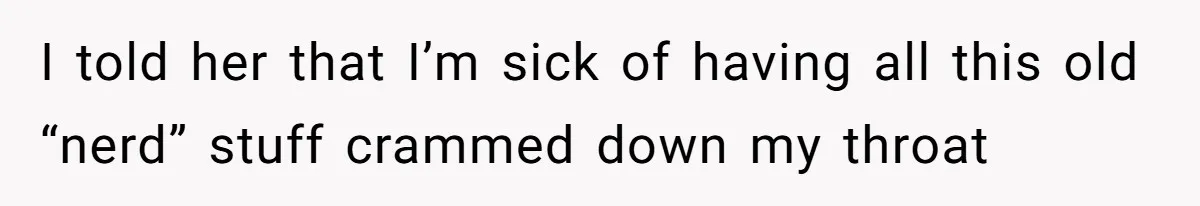 I told her that I’m sick of having all this old “nerd” stuff crammed down my throat