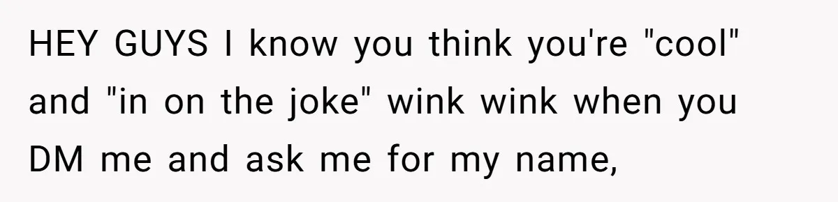 HEY GUYS I know you think you're "cool" and "in on the joke" wink wink when you DM me and ask me for my name,