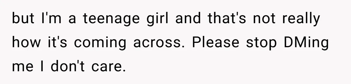 but I'm a teenage girl and that's not really how it's coming across. Please stop DMing me I don't care.