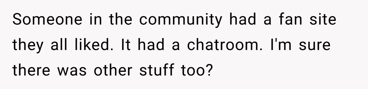 Someone in the community had a fan site they all liked. It had a chatroom. I'm sure there was other stuff too?