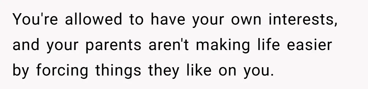 You're allowed to have your own interests, and your parents aren't making life easier by forcing things they like on you.