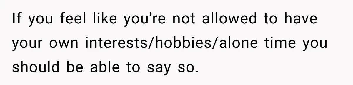 If you feel like you're not allowed to have your own interests/hobbies/alone time you should be able to say so.