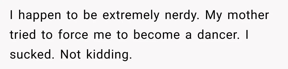 I happen to be extremely nerdy. My mother tried to force me to become a dancer. I sucked. Not kidding.