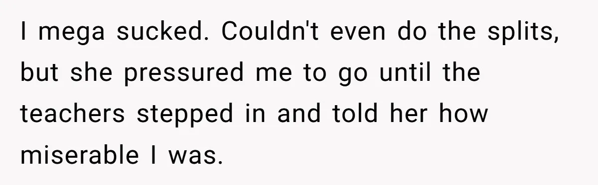 I mega sucked. Couldn't even do the splits, but she pressured me to go until the teachers stepped in and told her how miserable I was.