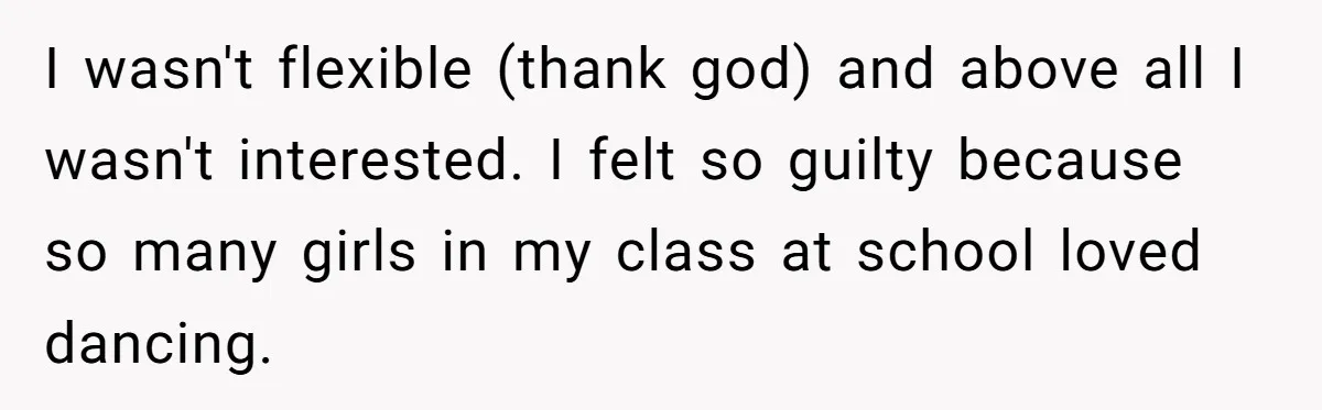 I wasn't flexible (thank god) and above all I wasn't interested. I felt so guilty because so many girls in my class at school loved dancing.