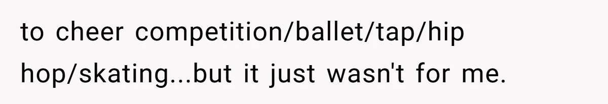 to cheer competition/ballet/tap/hip hop/skating...but it just wasn't for me.