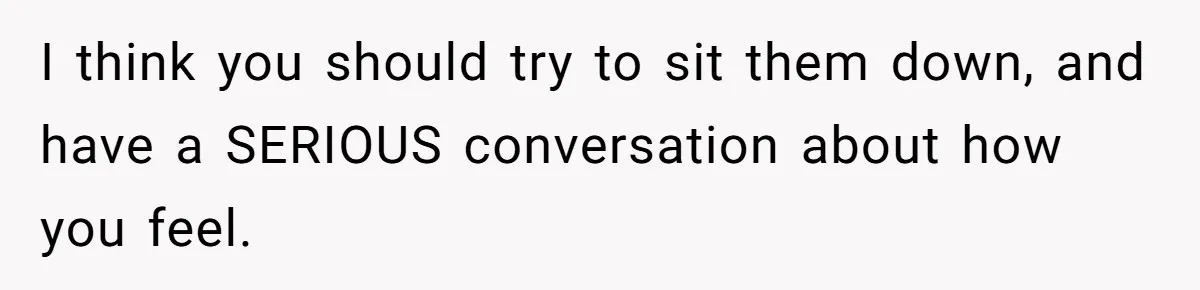 I think you should try to sit them down, and have a SERIOUS conversation about how you feel.