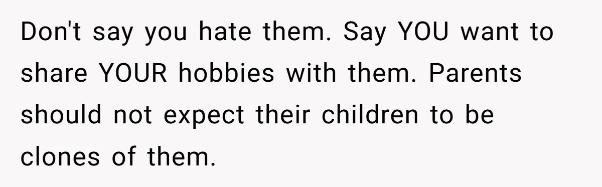 Don't say you hate them. Say YOU want to share YOUR hobbies with them. Parents should not expect their children to be clones of them.