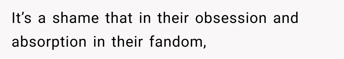 It’s a shame that in their obsession and absorption in their fandom,