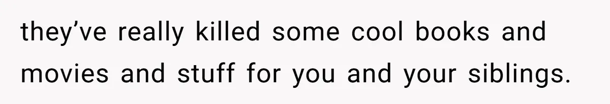 they’ve really killed some cool books and movies and stuff for you and your siblings.