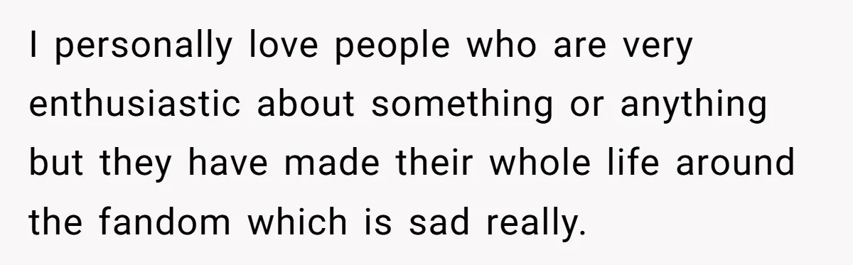 I personally love people who are very enthusiastic about something or anything but they have made their whole life around the fandom which is sad really.