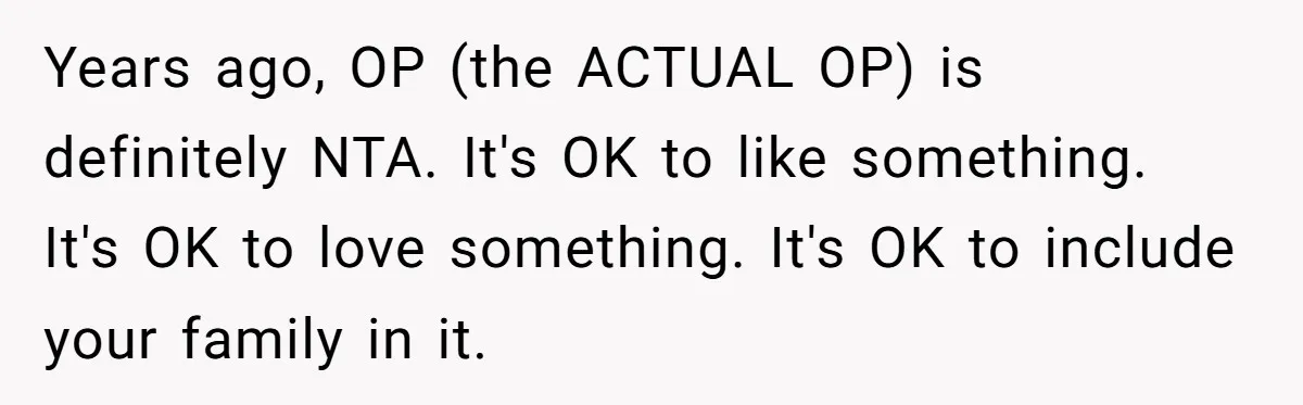 Years ago, OP (the ACTUAL OP) is definitely NTA. It's OK to like something. It's OK to love something. It's OK to include your family in it.