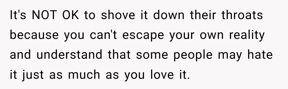It's NOT OK to shove it down their throats because you can't escape your own reality and understand that some people may hate it just as much as you love...