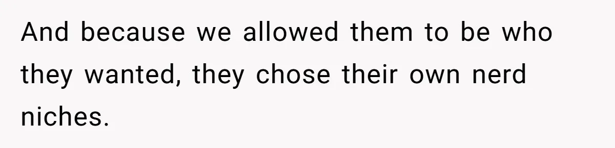 And because we allowed them to be who they wanted, they chose their own nerd niches.