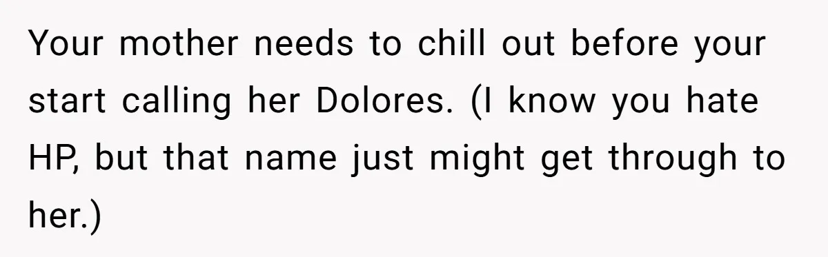 Your mother needs to chill out before your start calling her Dolores. (I know you hate HP, but that name just might get through to her.)