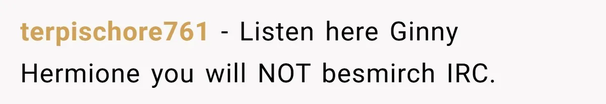 terpischore761 − Listen here Ginny Hermione you will NOT besmirch IRC.
