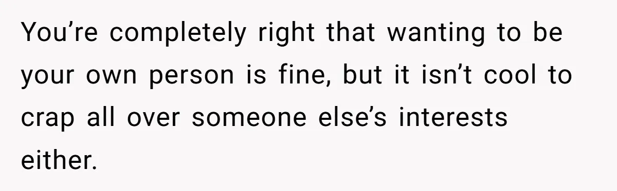 You’re completely right that wanting to be your own person is fine, but it isn’t cool to crap all over someone else’s interests either.