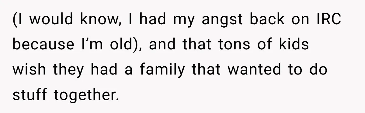 (I would know, I had my angst back on IRC because I’m old), and that tons of kids wish they had a family that wanted to do stuff together.
