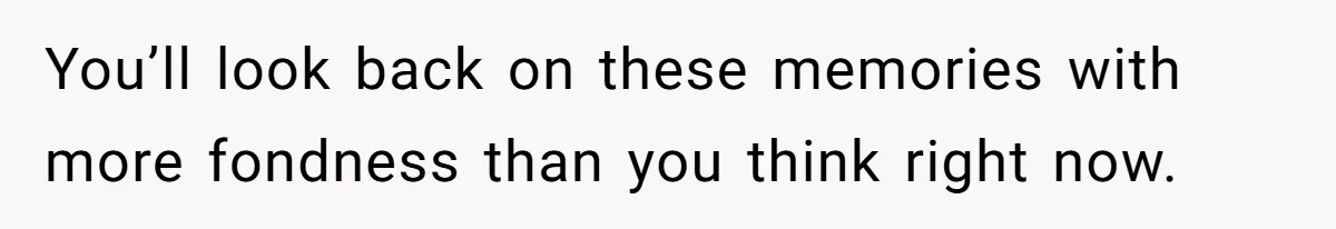 You’ll look back on these memories with more fondness than you think right now.