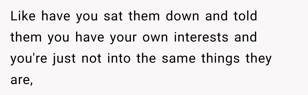 Like have you sat them down and told them you have your own interests and you're just not into the same things they are,