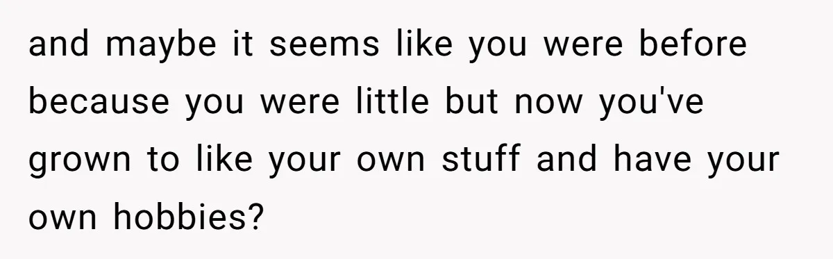 and maybe it seems like you were before because you were little but now you've grown to like your own stuff and have your own hobbies?