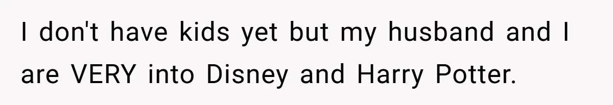 I don't have kids yet but my husband and I are VERY into Disney and Harry Potter.