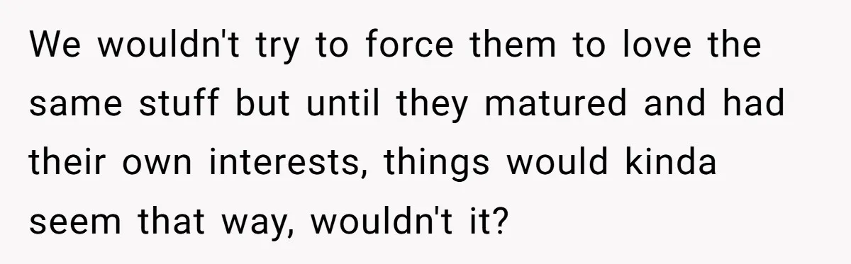 We wouldn't try to force them to love the same stuff but until they matured and had their own interests, things would kinda seem that way, wouldn't it?