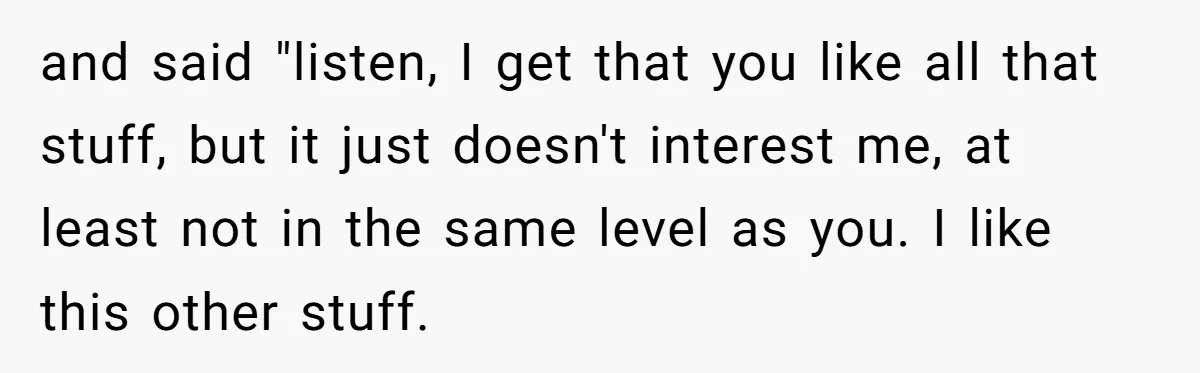 and said "listen, I get that you like all that stuff, but it just doesn't interest me, at least not in the same level as you. I like this other...