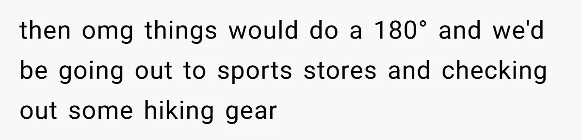 then omg things would do a 180° and we'd be going out to sports stores and checking out some hiking gear