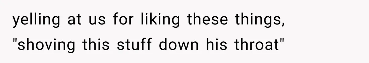 yelling at us for liking these things, "shoving this stuff down his throat"