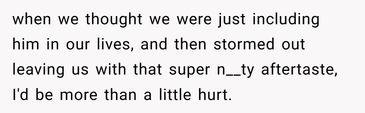 when we thought we were just including him in our lives, and then stormed out leaving us with that super n__ty aftertaste, I'd be more than a little hurt.